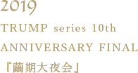 TRUMP series 10th ANNIVERSARY FINAL『繭期大夜会』